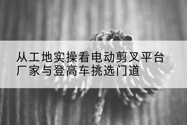 临桂电动剪叉升降平台厂家-从工地实操看电动剪叉平台厂家与登高车挑选门道