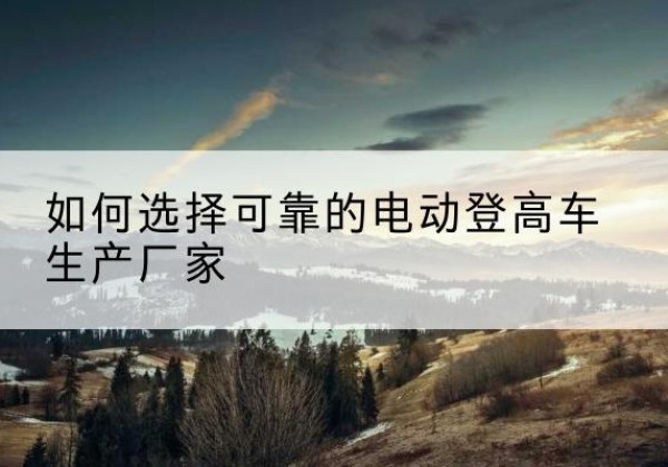 临桂电动登高车厂家-如何选择可靠的电动登高车生产厂家