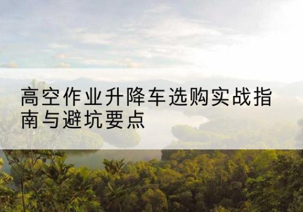 临桂升降车怎么选-高空作业升降车选购实战指南与避坑要点
