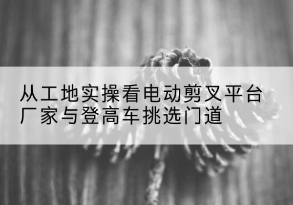 临桂电动剪叉升降平台厂家-从工地实操看电动剪叉平台厂家与登高车挑选门道