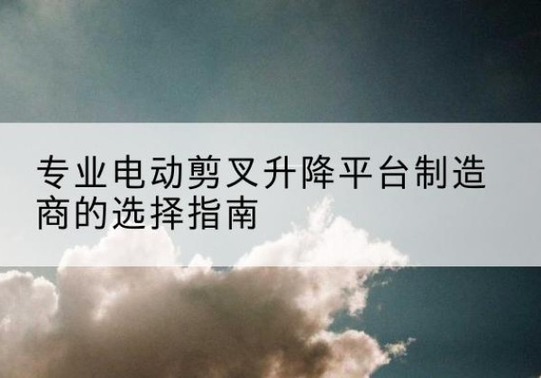 临桂电动剪叉升降平台厂家-专业电动剪叉升降平台制造商的选择指南